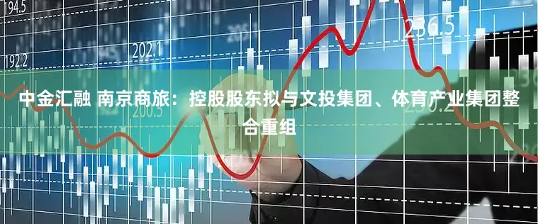 中金汇融 南京商旅：控股股东拟与文投集团、体育产业集团整合重组