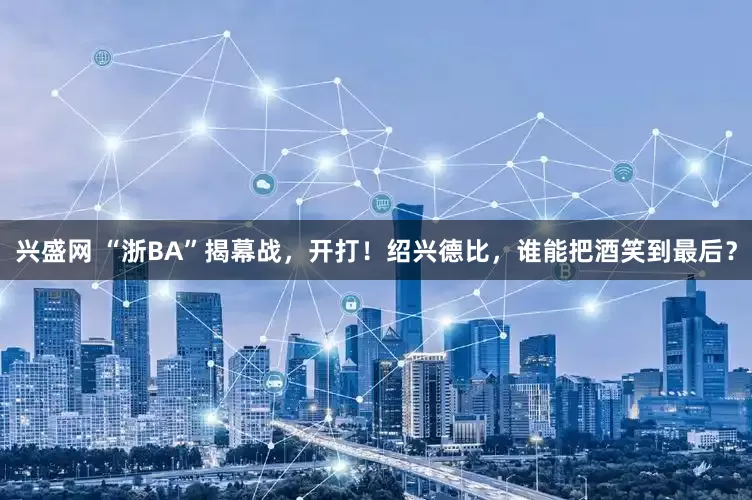 兴盛网 “浙BA”揭幕战，开打！绍兴德比，谁能把酒笑到最后？