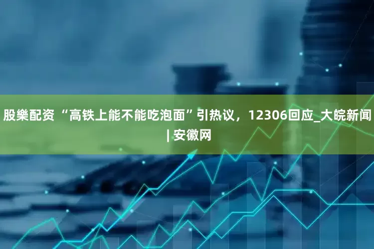 股樂配资 “高铁上能不能吃泡面”引热议，12306回应_大皖新闻 | 安徽网