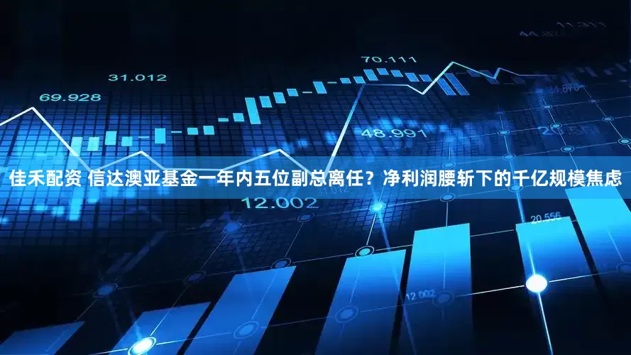 佳禾配资 信达澳亚基金一年内五位副总离任？净利润腰斩下的千亿规模焦虑