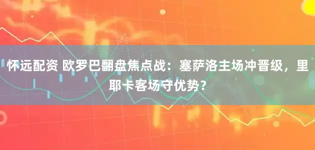 怀远配资 欧罗巴翻盘焦点战：塞萨洛主场冲晋级，里耶卡客场守优势？
