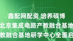 鑫配网配资 培养硕博研究生，北京集成电路产教融合基地研学中心全面启用