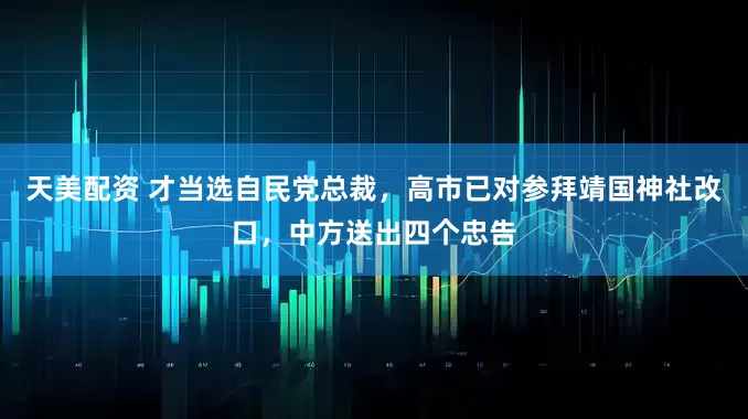 天美配资 才当选自民党总裁，高市已对参拜靖国神社改口，中方送出四个忠告