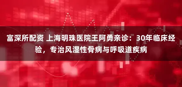 富深所配资 上海明珠医院王阿勇亲诊：30年临床经验，专治风湿性骨病与呼吸道疾病