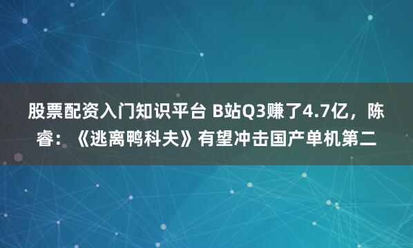 股票配资入门知识平台 B站Q3赚了4.7亿，陈睿：《逃离鸭科夫》有望冲击国产单机第二