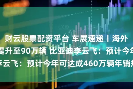 财云股票配资平台 车展速递丨海外市场销售目标提升至90万辆 比亚迪李云飞：预计今年可达成460万辆年销规模