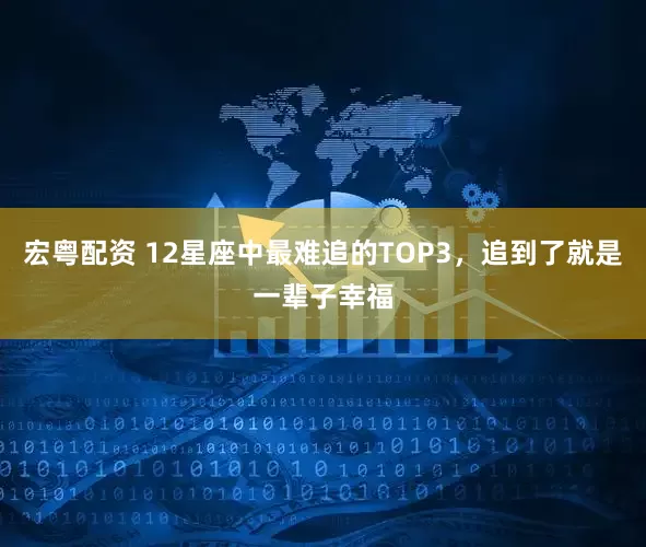 宏粤配资 12星座中最难追的TOP3，追到了就是一辈子幸福