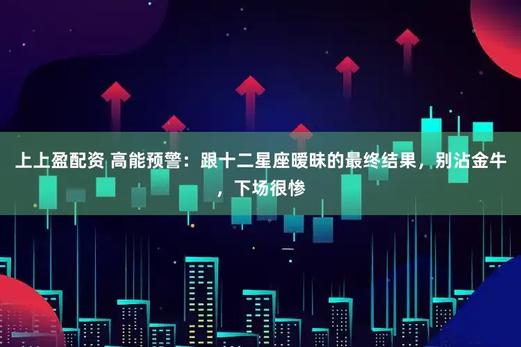 上上盈配资 高能预警：跟十二星座暧昧的最终结果，别沾金牛，下场很惨