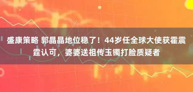 盛康策略 郭晶晶地位稳了！44岁任全球大使获霍震霆认可，婆婆送祖传玉镯打脸质疑者