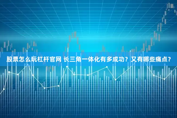 股票怎么玩杠杆官网 长三角一体化有多成功？又有哪些痛点？