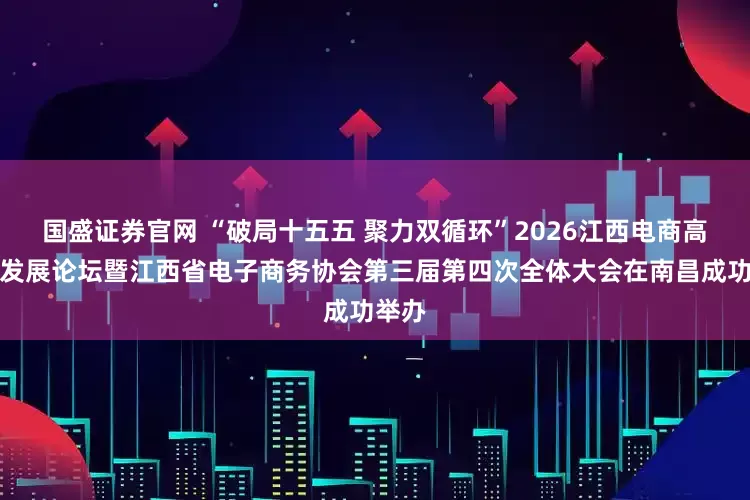 国盛证券官网 “破局十五五 聚力双循环”2026江西电商高质量发展论坛暨江西省电子商务协会第三届第四次全体大会在南昌成功举办