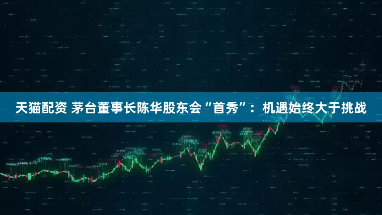 天猫配资 茅台董事长陈华股东会“首秀”：机遇始终大于挑战